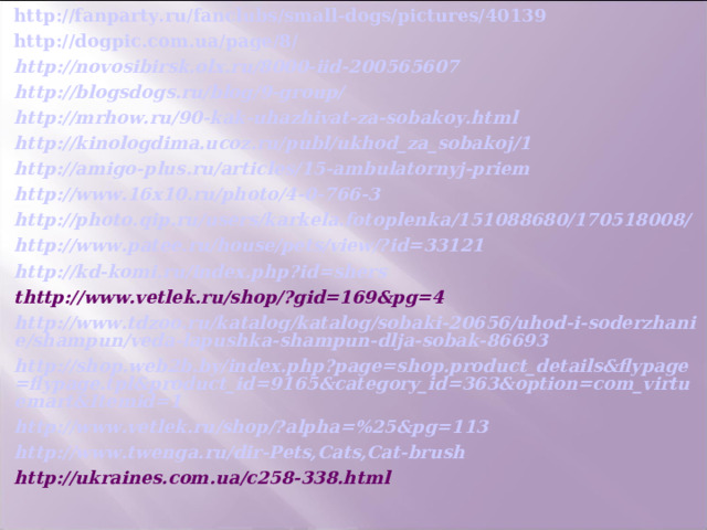http://fanparty.ru/fanclubs/small-dogs/pictures/40139 http://dogpic.com.ua/page/8/ http://novosibirsk.olx.ru/8000-iid-200565607 http://blogsdogs.ru/blog/9-group/ http://mrhow.ru/90-kak-uhazhivat-za-sobakoy.html http://kinologdima.ucoz.ru/publ/ukhod_za_sobakoj/1 http://amigo-plus.ru/articles/15-ambulatornyj-priem http://www.16x10.ru/photo/4-0-766-3 http://photo.qip.ru/users/karkela.fotoplenka/151088680/170518008/ http://www.patee.ru/house/pets/view/?id=33121 http://kd-komi.ru/index.php?id=shers thttp://www.vetlek.ru/shop/?gid=169&pg=4 http://www.tdzoo.ru/katalog/katalog/sobaki-20656/uhod-i-soderzhanie/shampun/veda-lapushka-shampun-dlja-sobak-86693 http://shop.web2b.by/index.php?page=shop.product_details&flypage=flypage.tpl&product_id=9165&category_id=363&option=com_virtuemart&Itemid=1 http://www.vetlek.ru/shop/?alpha=%25&pg=113 http://www.twenga.ru/dir-Pets,Cats,Cat-brush http://ukraines.com.ua/c258-338.html 