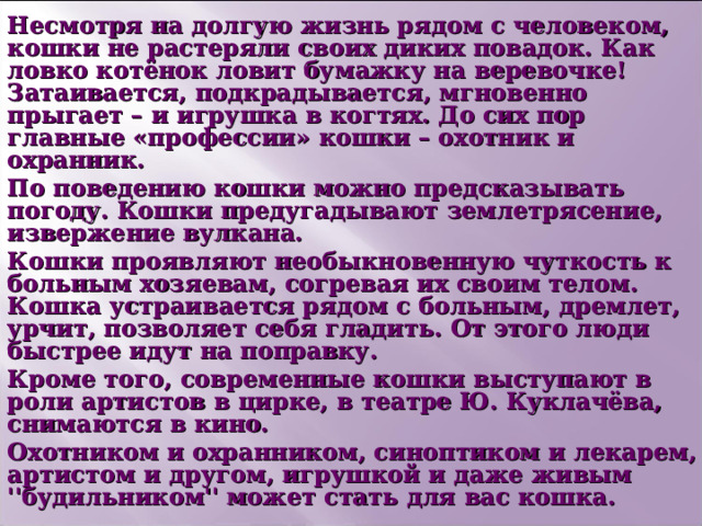 Несмотря на долгую жизнь рядом с человеком, кошки не растеряли своих диких повадок. Как ловко котёнок ловит бумажку на веревочке! Затаивается, подкрадывается, мгновенно прыгает – и игрушка в когтях. До сих пор главные «профессии» кошки – охотник и охранник. По поведению кошки можно предсказывать погоду. Кошки предугадывают землетрясение, извержение вулкана. Кошки проявляют необыкновенную чуткость к больным хозяевам, согревая их своим телом. Кошка устраивается рядом с больным, дремлет, урчит, позволяет себя гладить. От этого люди быстрее идут на поправку. Кроме того, современные кошки выступают в роли артистов в цирке, в театре Ю. Куклачёва, снимаются в кино. Охотником и охранником, синоптиком и лекарем, артистом и другом, игрушкой и даже живым ''будильником'' может стать для вас кошка.  