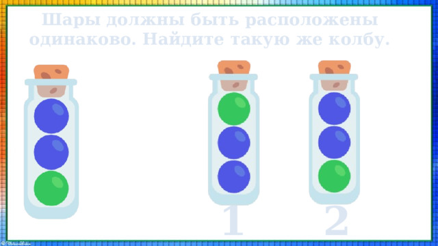 Шары должны быть расположены одинаково. Найдите такую же колбу. 1 2 
