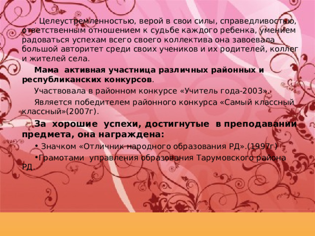 . Целеустремленностью, верой в свои силы, справедливостью, ответственным отношением к судьбе каждого ребенка, умением радоваться успехам всего своего коллектива она завоевала большой авторитет среди своих учеников и их родителей, коллег и жителей села. Мама активная участница различных районных и республиканских конкурсов . Участвовала в районном конкурсе «Учитель года-2003». Является победителем районного конкурса «Самый классный классный»(2007г). За хорошие успехи, достигнутые в преподавании предмета, она награждена:  Значком «Отличник народного образования РД».(1997г) Грамотами управления образования Тарумовского района РД. 