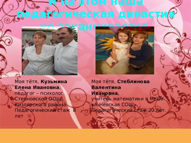 И на этом наша педагогическая династия не заканчивается. . Моя тётя, Стеблинова Валентина Ивановна , учитель математики в МКОУ «А-Невская СОШ». Педагогический стаж 20 лет. Моя тётя, Кузьмина Елена Ивановна , педагог – психолог Степновской ООШ Кизлярского района. Педагогический стаж 8 лет 