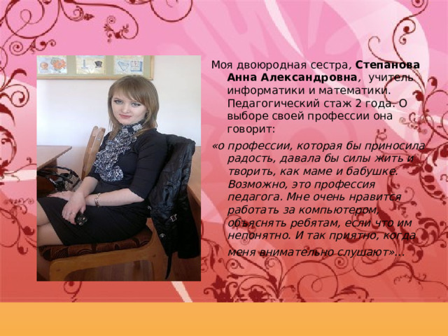 Моя двоюродная сестра , Степанова Анна Александровна , учитель информатики и математики. Педагогический стаж 2 года. О выборе своей профессии она говорит: «о профессии, которая бы приносила радость, давала бы силы жить и творить, как маме и бабушке. Возможно, это профессия педагога. Мне очень нравится работать за компьютером, объяснять ребятам, если что им непонятно. И так приятно, когда меня внимательно слушают»…  