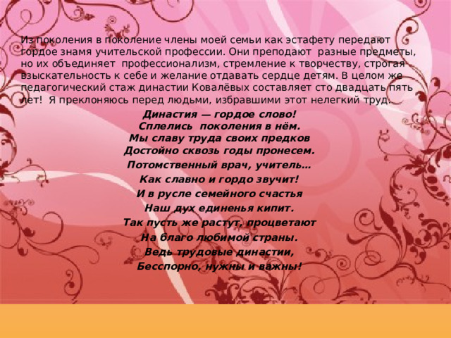 Из поколения в поколение члены моей семьи как эстафету передают гордое знамя учительской профессии. Они преподают разные предметы, но их объединяет профессионализм, стремление к творчеству, строгая взыскательность к себе и желание отдавать сердце детям. В целом же педагогический стаж династии Ковалёвых составляет сто двадцать пять лет! Я преклоняюсь перед людьми, избравшими этот нелегкий труд. Династия — гордое слово!  Сплелись поколения в нём.  Мы славу труда своих предков  Достойно сквозь годы пронесем. Потомственный врач, учитель… Как славно и гордо звучит! И в русле семейного счастья Наш дух единенья кипит. Так пусть же растут, процветают На благо любимой страны. Ведь трудовые династии, Бесспорно, нужны и важны!  