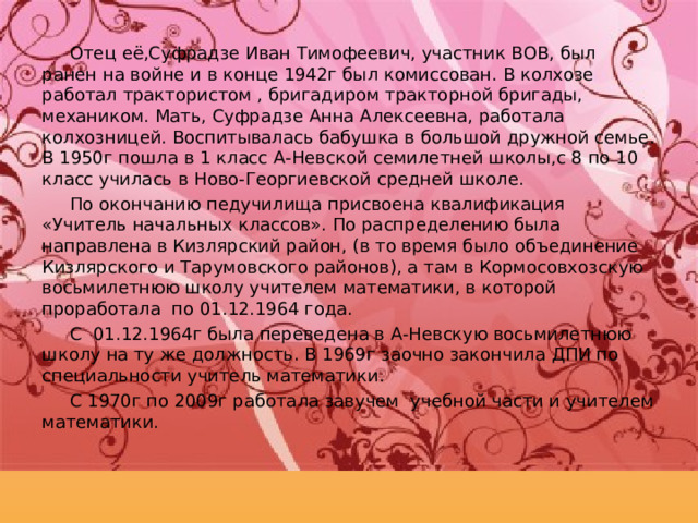 Отец её,Суфрадзе Иван Тимофеевич, участник ВОВ, был ранен на войне и в конце 1942г был комиссован. В колхозе работал трактористом , бригадиром тракторной бригады, механиком. Мать, Суфрадзе Анна Алексеевна, работала колхозницей. Воспитывалась бабушка в большой дружной семье. В 1950г пошла в 1 класс А-Невской семилетней школы,с 8 по 10 класс училась в Ново-Георгиевской средней школе. По окончанию педучилища присвоена квалификация «Учитель начальных классов». По распределению была направлена в Кизлярский район, (в то время было объединение Кизлярского и Тарумовского районов), а там в Кормосовхозскую восьмилетнюю школу учителем математики, в которой проработала по 01.12.1964 года. С 01.12.1964г была переведена в А-Невскую восьмилетнюю школу на ту же должность. В 1969г заочно закончила ДПИ по специальности учитель математики. С 1970г по 2009г работала завучем учебной части и учителем математики. 