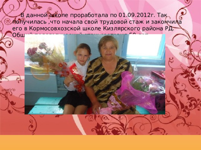 В данной школе проработала по 01.09.2012г. Так получилась ,что начала свой трудовой стаж и закончила его в Кормосовхозской школе Кизлярского района РД. Общий педагогический стаж составил 50 лет. 