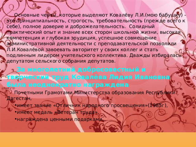 Основные черты, которые выделяют Ковалёву Л.И.(мою бабушку) - это принципиальность, строгость, требовательность (прежде всего к себе), полное доверие и доброжелательность. Солидный практический опыт и знание всех сторон школьной жизни, высокая компетенция и глубокая эрудиция, успешное совмещение административной деятельности с преподавательской позволили Л.И.Ковалёвой завоевать авторитет у своих коллег и стать подлинным лидером учительского коллектива. Дважды избиралась депутатом сельского собрания депутатов.  За многолетний добросовестный и творческий труд Ковалёва Лидия Ивановна была неоднократно награждена Почетными Грамотами Министерства образования Республики Дагестан, имеет звание «Отличник народного просвещения»(1985г), имеет медаль «Ветеран труда», награждена ценными подарками.   