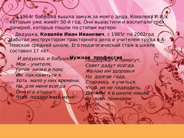 В 1964г бабушка вышла замуж за моего деда, Ковалева И.И, с которым уже живёт 50-й год. Они вырастили и воспитали трёх дочерей, которые пошли по стопам матери. Дедушка, Ковалёв Иван Иванович , с 1985г по 2002год работал инструктором тракторного дела и учителем труда в А-Невской средней школе. Его педагогический стаж в школе составил 17 лет.   Нужная  профессия    И дедушка, и бабушка Мои – учителя, Готов  низко в пояс Им  поклониться я.   Хоть  мало у них времени, Но  для меня всегда Они его отыщут, Чтоб  поддержать меня .   Поддержат и помогут, Совет дадут всегда, Желаю им здоровья На  долгие года.   Стараюсь  я учиться, Чтоб  их не подводить, Должен  я в школе нашей Во  всём примером быть!.. 