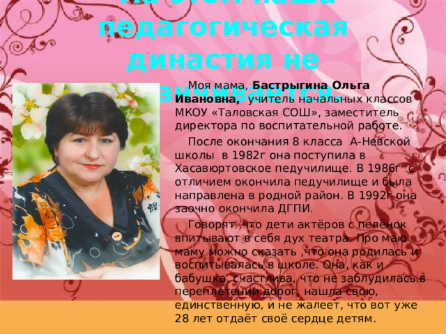  На этом наша педагогическая династия не заканчивается. Моя мама, Бастрыгина Ольга Ивановна, учитель начальных классов МКОУ «Таловская СОШ», заместитель директора по воспитательной работе. После окончания 8 класса А-Невской школы в 1982г она поступила в Хасавюртовское педучилище. В 1986г с отличием окончила педучилище и была направлена в родной район. В 1992г она заочно окончила ДГПИ. Говорят ,что дети актёров с пелёнок впитывают в себя дух театра. Про маю маму можно сказать ,что она родилась и воспитывалась в школе. Она, как и бабушка, счастлива, что не заблудилась в переплетении дорог, нашла свою, единственную, и не жалеет, что вот уже 28 лет отдаёт своё сердце детям. 