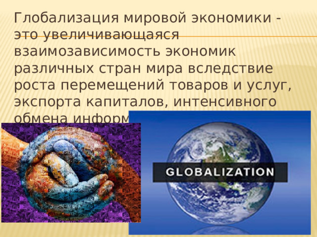 Глобализация мировой экономики - это увеличивающаяся взаимозависимость экономик различных стран мира вследствие роста перемещений товаров и услуг, экспорта капиталов, интенсивного обмена информацией и технологиями, миграции рабочей силы. 