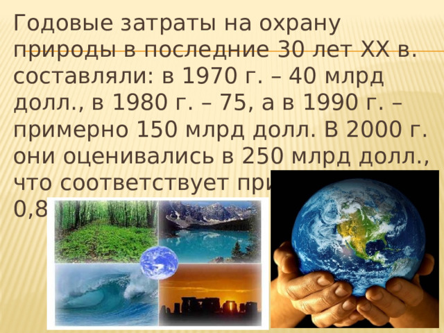 Годовые затраты на охрану природы в последние 30 лет ХХ в. составляли: в 1970 г. – 40 млрд долл., в 1980 г. – 75, а в 1990 г. – примерно 150 млрд долл. В 2000 г. они оценивались в 250 млрд долл., что соответствует приблизительно 0,8 % мирового ВВП. 