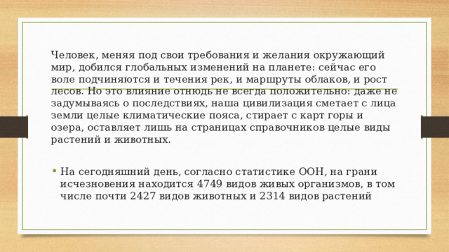 Человек, меняя под свои требования и желания окружающий мир, добился глобальных изменений на планете: сейчас его воле подчиняются и течения рек, и маршруты облаков, и рост лесов. Но это влияние отнюдь не всегда положительно: даже не задумываясь о последствиях, наша цивилизация сметает с лица земли целые климатические пояса, стирает с карт горы и озера, оставляет лишь на страницах справочников целые виды растений и животных. На сегодняшний день, согласно статистике ООН, на грани исчезновения находится 4749 видов живых организмов, в том числе почти 2427 видов животных и 2314 видов растений 