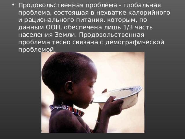 Продовольственная проблема - глобальная проблема, состоящая в нехватке калорийного и рационального питания, которым, по данным ООН, обеспечена лишь 1/3 часть населения Земли. Продовольственная проблема тесно связана с демографической проблемой. 