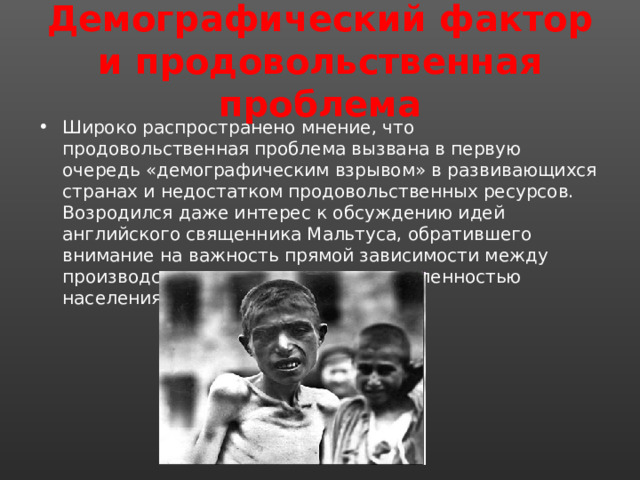 Демографический фактор и продовольственная проблема Широко распространено мнение, что продовольственная проблема вызвана в первую очередь «демографическим взрывом» в развивающихся странах и недостатком продовольственных ресурсов. Возродился даже интерес к обсуждению идей английского священника Мальтуса, обратившего внимание на важность прямой зависимости между производством продовольствия и численностью населения. 