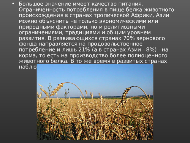 Большое значение имеет качество питания. Ограниченность потребления в пище белка животного происхождения в странах тропической Африки, Азии можно объяснить не только экономическими или природными факторами, но и религиозными ограничениями, традициями и общим уровнем развития. В развивающихся странах 70% зернового фонда направляется на продовольственное потребление и лишь 21% (а в странах Азии - 8%) - на корма, то есть на производство более полноценного животного белка. В то же время в развитых странах наблюдается обратная картина - 19 и 61%. 