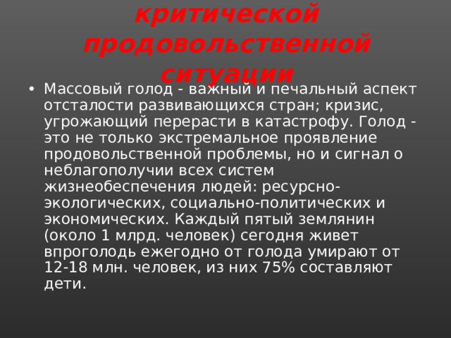 Регионы и зоны критической продовольственной ситуации   Массовый голод - важный и печальный аспект отсталости развивающихся стран; кризис, угрожающий перерасти в катастрофу. Голод - это не только экстремальное проявление продовольственной проблемы, но и сигнал о неблагополучии всех систем жизнеобеспечения людей: ресурсно-экологических, социально-политических и экономических. Каждый пятый землянин (около 1 млрд. человек) сегодня живет впроголодь ежегодно от голода умирают от 12-18 млн. человек, из них 75% составляют дети. 