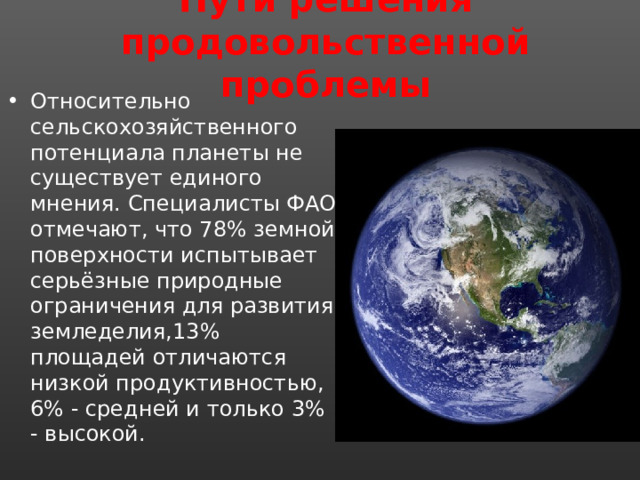 Пути решения продовольственной проблемы Относительно сельскохозяйственного потенциала планеты не существует единого мнения. Специалисты ФАО отмечают, что 78% земной поверхности испытывает серьёзные природные ограничения для развития земледелия,13% площадей отличаются низкой продуктивностью, 6% - средней и только 3% - высокой. 