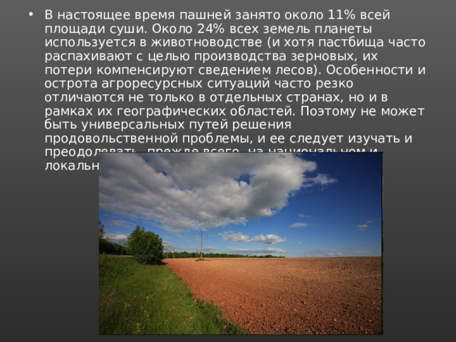 В настоящее время пашней занято около 11% всей площади суши. Около 24% всех земель планеты используется в животноводстве (и хотя пастбища часто распахивают с целью производства зерновых, их потери компенсируют сведением лесов). Особенности и острота агроресурсных ситуаций часто резко отличаются не только в отдельных странах, но и в рамках их географических областей. Поэтому не может быть универсальных путей решения продовольственной проблемы, и ее следует изучать и преодолевать, прежде всего, на национальном и локальном уровнях. 