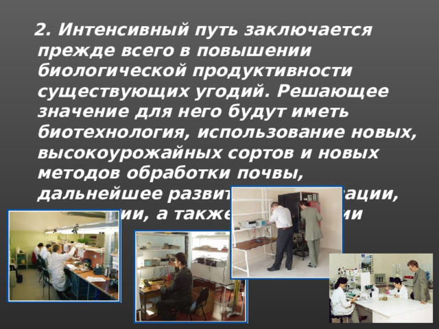  2. Интенсивный путь заключается прежде всего в повышении биологической продуктивности существующих угодий. Решающее значение для него будут иметь биотехнология, использование новых, высокоурожайных сортов и новых методов обработки почвы, дальнейшее развитие механизации, химизации, а также мелиорации . 