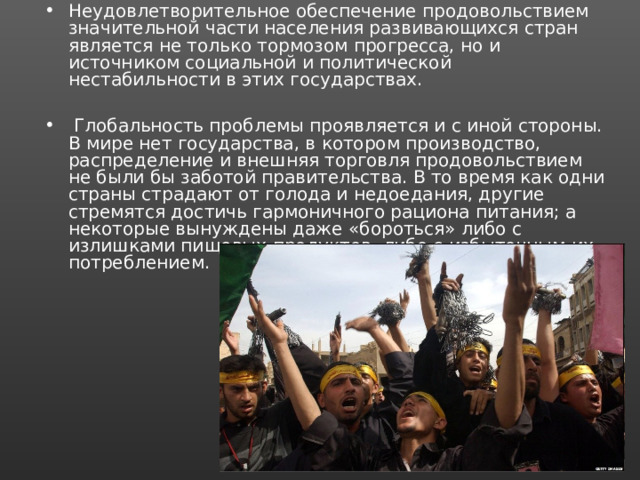 Неудовлетворительное обеспечение продовольствием значительной части населения развивающихся стран является не только тормозом прогресса, но и источником социальной и политической нестабильности в этих государствах.   Глобальность проблемы проявляется и с иной стороны. В мире нет государства, в котором производство, распределение и внешняя торговля продовольствием не были бы заботой правительства. В то время как одни страны страдают от голода и недоедания, другие стремятся достичь гармоничного рациона питания; а некоторые вынуждены даже «бороться» либо с излишками пищевых продуктов, либо с избыточным их потреблением. 