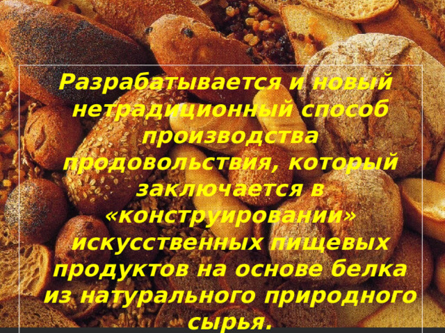  Разрабатывается и новый нетрадиционный способ производства продовольствия, который заключается в «конструировании» искусственных пищевых продуктов на основе белка из натурального природного сырья. 