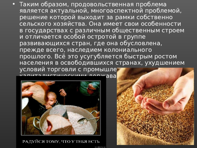 Таким образом, продовольственная проблема является актуальной, многоаспектной проблемой, решение которой выходит за рамки собственно сельского хозяйства. Она имеет свои особенности в государствах с различным общественным строем и отличается особой остротой в группе развивающихся стран, где она обусловлена, прежде всего, наследием колониального прошлого. Всё это усугубляется быстрым ростом населения в освободившихся странах, ухудшением условий торговли с промышленно развитыми капиталистическими державами и рядом других причин. 