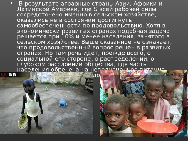  В результате аграрные страны Азии, Африки и Латинской Америки, где Ѕ всей рабочей силы сосредоточено именно в сельском хозяйстве, оказались не в состоянии достигнуть самообеспеченности по продовольствию. Хотя в экономически развитых странах подобная задача решается при 10% и менее населения, занятого в сельском хозяйстве. Выше сказанное не означает, что продовольственный вопрос решен в развитых странах. Но там речь идет, прежде всего, о социальной его стороне, о распределении, о глубоком расслоении общества, где часть населения обречена на неполноценное питание при общем достатке продовольственных ресурсов. 