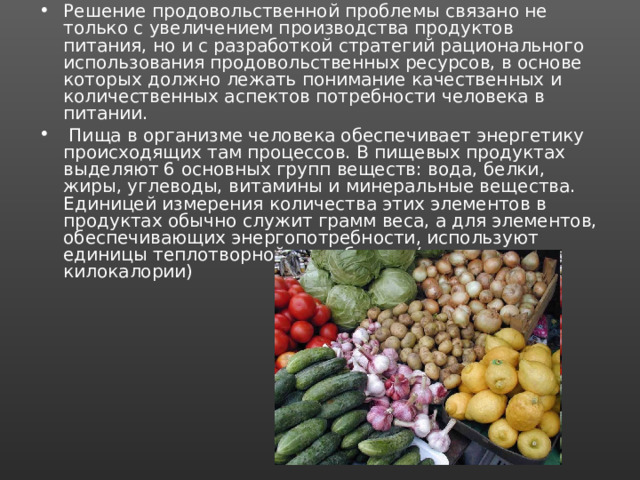 Решение продовольственной проблемы связано не только с увеличением производства продуктов питания, но и с разработкой стратегий рационального использования продовольственных ресурсов, в основе которых должно лежать понимание качественных и количественных аспектов потребности человека в питании.  Пища в организме человека обеспечивает энергетику происходящих там процессов. В пищевых продуктах выделяют 6 основных групп веществ: вода, белки, жиры, углеводы, витамины и минеральные вещества. Единицей измерения количества этих элементов в продуктах обычно служит грамм веса, а для элементов, обеспечивающих энергопотребности, используют единицы теплотворной способности (калории, килокалории) 