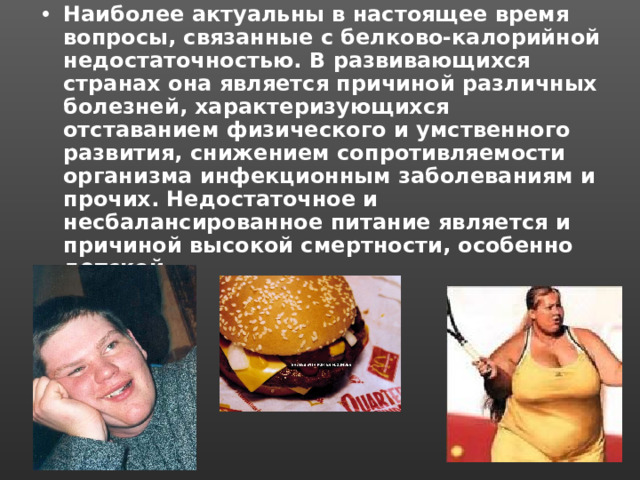 Наиболее актуальны в настоящее время вопросы, связанные с белково-калорийной недостаточностью. В развивающихся странах она является причиной различных болезней, характеризующихся отставанием физического и умственного развития, снижением сопротивляемости организма инфекционным заболеваниям и прочих. Недостаточное и несбалансированное питание является и причиной высокой смертности, особенно детской. 
