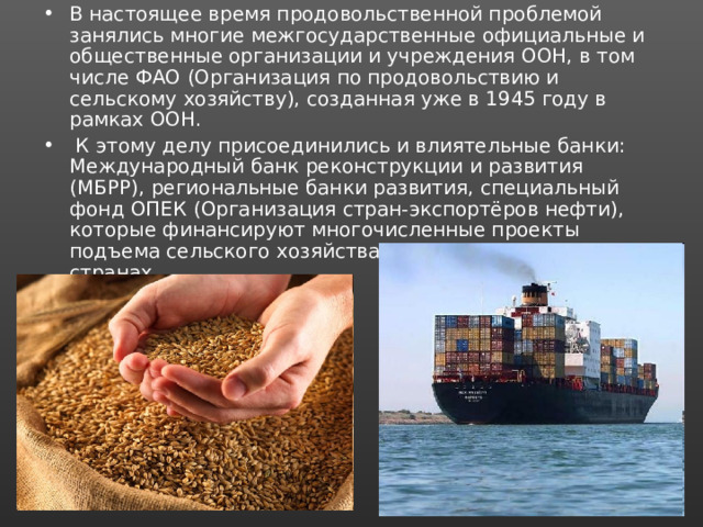 В настоящее время продовольственной проблемой занялись многие межгосударственные официальные и общественные организации и учреждения ООН, в том числе ФАО (Организация по продовольствию и сельскому хозяйству), созданная уже в 1945 году в рамках ООН.  К этому делу присоединились и влиятельные банки: Международный банк реконструкции и развития (МБРР), региональные банки развития, специальный фонд ОПЕК (Организация стран-экспортёров нефти), которые финансируют многочисленные проекты подъема сельского хозяйства в развивающихся странах. 