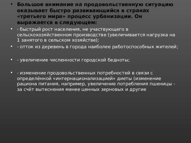 Большое внимание на продовольственную ситуацию оказывает быстро развивающийся в странах «третьего мира» процесс урбанизации. Он выражается в следующем: - быстрый рост населения, не участвующего в сельскохозяйственном производстве (увеличивается нагрузка на 1 занятого в сельском хозяйстве); - отток из деревень в города наиболее работоспособных жителей;  - увеличение численности городской бедноты;  - изменение продовольственных потребностей в связи с определённой «интернационализацией» диеты (изменение рациона питания, например, увеличение потребления пшеницы - за счёт вытеснения менее ценных зерновых и другие 