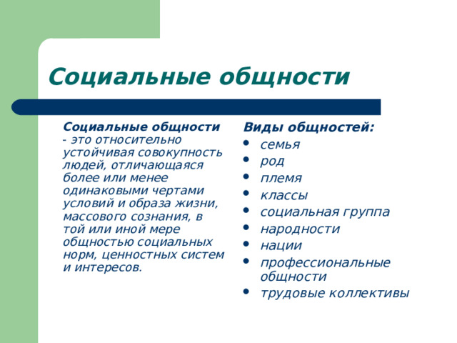 Социальные общности  Социальные общности - это относительно устойчивая совокупность людей, отличающаяся более или менее одинаковыми чертами условий и образа жизни, массового сознания, в той или иной мере общностью социальных норм, ценностных систем и интересов. Виды общностей: семья род племя классы социальная группа народности нации профессиональные общности трудовые коллективы 