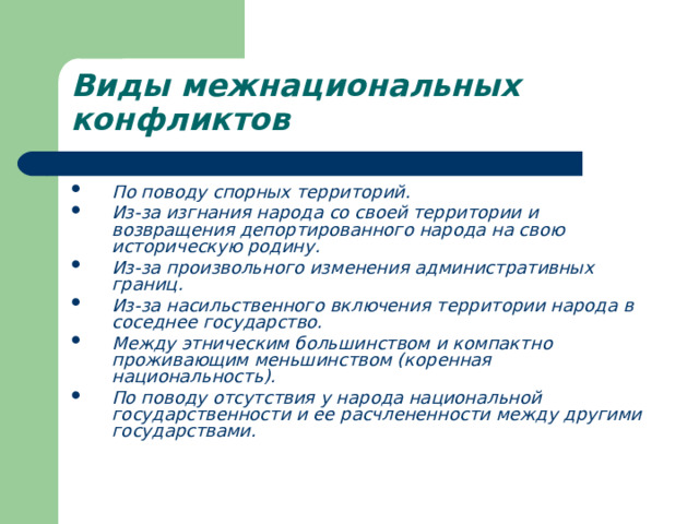 Виды межнациональных конфликтов  По поводу спорных территорий. Из-за изгнания народа со своей территории и возвращения депортированного народа на свою историческую родину. Из-за произвольного изменения административных границ. Из-за насильственного включения территории народа в соседнее государство. Между этническим большинством и компактно проживающим меньшинством (коренная национальность). По поводу отсутствия у народа национальной государственности и ее расчлененности между другими государствами. 