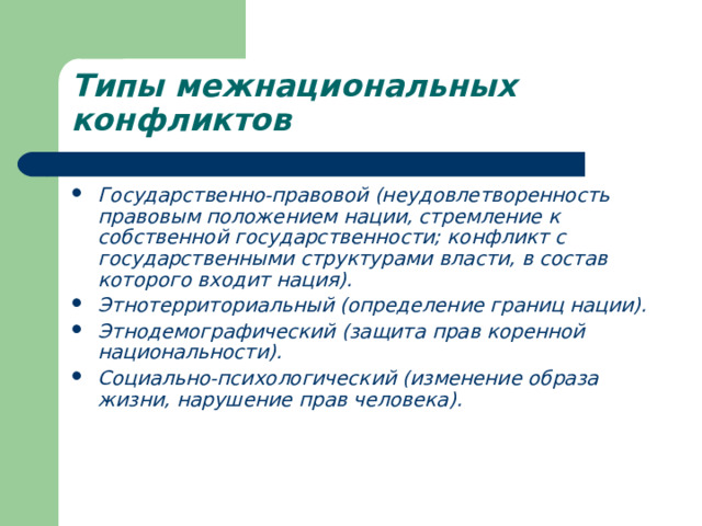 Типы межнациональных конфликтов  Государственно-правовой (неудовлетворенность правовым положением нации, стремление к собственной государственности; конфликт с государственными структурами власти, в состав которого входит нация). Этнотерриториальный (определение границ нации). Этнодемографический (защита прав коренной национальности). Социально-психологический (изменение образа жизни, нарушение прав человека). 