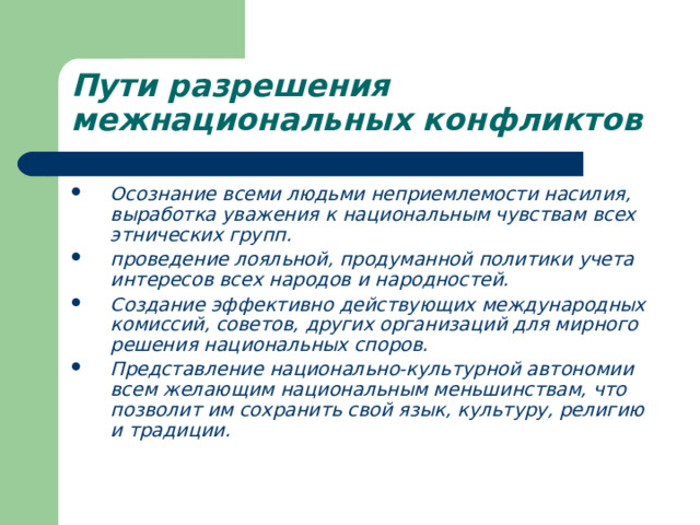 Пути разрешения межнациональных конфликтов  Осознание всеми людьми неприемлемости насилия, выработка уважения к национальным чувствам всех этнических групп. проведение лояльной, продуманной политики учета интересов всех народов и народностей. Создание эффективно действующих международных комиссий, советов, других организаций для мирного решения национальных споров. Представление национально-культурной автономии всем желающим национальным меньшинствам, что позволит им сохранить свой язык, культуру, религию и традиции. 