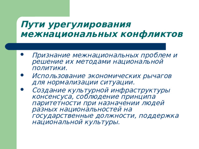 Пути урегулирования межнациональных конфликтов  Признание межнациональных проблем и решение их методами национальной политики. Использование экономических рычагов для нормализации ситуации. Создание культурной инфраструктуры консенсуса, соблюдение принципа паритетности при назначении людей разных национальностей на государственные должности, поддержка национальной культуры. 