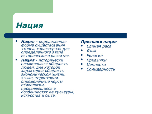 Нация Нация – определенная форма существования этноса, характерная для определенного этапа исторического развития. Нация – исторически сложившаяся общность людей, для которой характерна общность экономической жизни, языка, территории, определенные черты психологии, проявляющиеся в особенностях ее культуры, искусства и быта. Признаки нации Единая раса Язык Религия Привычки Ценности Солидарность 