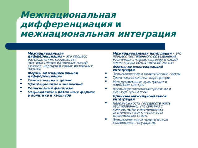 Межнациональная дифференциация и межнациональная интеграция   Межнациональная дифференциация – это процесс разъединения, разделения, противостояния различных наций, этносов, народов в самых различных планах .  Формы межнациональной дифференциации  Межнациональная интеграция – это процесс постепенного объединения различных этносов, народов и наций через сферы общественной жизни.  Формы межнациональной интеграции Самоизоляция в целом Протекционизм в экономике Религиозный фанатизм Национализм в различных формах в политике и культуре  Экономические и политические союзы Транснациональные корпорации Международные культурные и народные центры Взаимопроникновение религий и культур, ценностей   Причины межнациональной интеграции Невозможность государств жить изолированно, что связано с конкретными изменениями в экономике практически всех современных стран. Экономическая и политическая взаимосвязь государств. 
