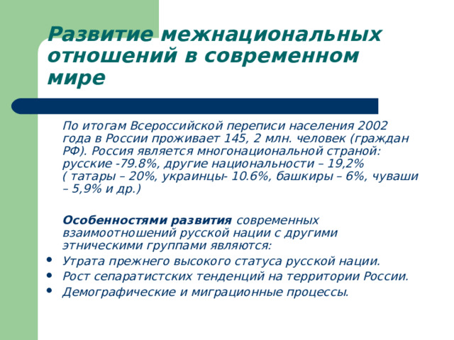 Развитие межнациональных отношений в современном мире  По итогам Всероссийской переписи населения 2002 года в России проживает 145, 2 млн. человек (граждан РФ). Россия является многонациональной страной: русские -79.8%, другие национальности – 19,2% ( татары – 20%, украинцы- 10.6%, башкиры – 6%, чуваши – 5,9% и др.)   Особенностями развития современных взаимоотношений русской нации с другими этническими группами являются: Утрата прежнего высокого статуса русской нации. Рост сепаратистских тенденций на территории России. Демографические и миграционные процессы. 