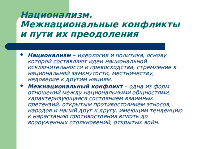Национализм. Межнациональные конфликты и пути их преодоления Национализм – идеология и политика, основу которой составляют идеи национальной исключительности и превосходства, стремление к национальной замкнутости, местничеству, недоверие к другим нациям. Межнациональный конфликт – одна из форм отношений между национальными общностями, характеризующаяся состоянием взаимных претензий, открытым противостоянием этносов, народов и наций друг к другу, имеющим тенденцию к нарастанию противостояния вплоть до вооруженных столкновений, открытых войн. 