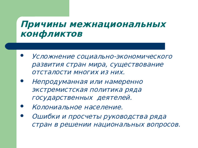 Причины межнациональных конфликтов Усложнение социально-экономического развития стран мира, существование отсталости многих из них. Непродуманная или намеренно экстремистская политика ряда государственных деятелей. Колониальное население. Ошибки и просчеты руководства ряда стран в решении национальных вопросов. 