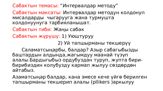 Сабактын темасы: “Интервалдар методу” Сабактын максаты: Интервалдар методун колдонуп мисалдарды чыгарууга жана турмушта колдонуунуга тарбияланышат. Сабактын тиби: Жаңы сабак Сабактын жүрүшү: 1) Уюштуруу  2) Уй тапшырманы текшерүү  Саламатсыңарбы, балдар? Азыр сабагыбызды баштардын алдында,жагымдуу маанай түзүп алалы.Бардыгыбыз ордубуздан туруп, жупта бири-бирибиздин колубузду кармап жылуу сөздөрдөн айтабыз. Азаматсыңар балдар, кана эмесе кече үйгө берилген тапшырманы текшерип алалы (pllikers )аркылуу 