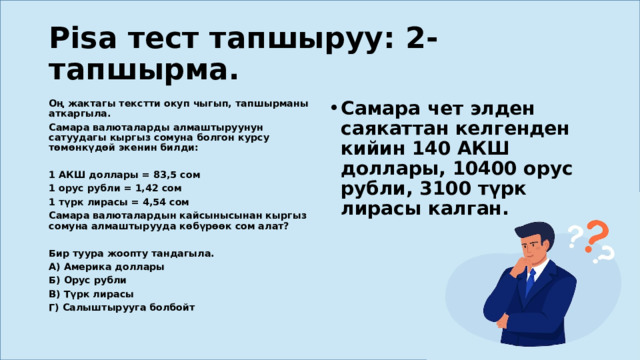 Pisa тест тапшыруу: 1-тапшырма. Оң жактагы текстти окуп чыгып, тапшырманы аткаргыла. Самара Кара-Көлдөн АКШга саякатка барууга даярданып жатат. Ал кыргыз сомун америкалык долларга ($) алмаштыруу керек. Самара америка долларын сатып алуудагы анын кыргыз сомуна болгон курсу $1=83,95 сом экенин билди. Бул сапар үчун ага 1250 АКШ долларын сатып алышы керек. Самара канча кыргыз сомун ушундай курс менен алмаштырууга даярдашы керек?  Тапшырманын жообун атайын белгиленген жерге жагыла. 