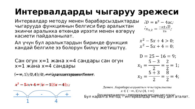 Интервалдарды чыгаруу эрежеси Интервалдар методу менен барабарсыздыктарды чыгарууда функциянын белгиси бир аралыктан экинчи аралыкка өткөндө ирээти менен өзгөрүү касиети пайдаланылат. Ал үчүн бул аралыктардын биринде функция кандай белгиле ээ болорун билүү жетиштүү. ;   ;          Сан огун х=1 жана х=4 сандары сан огун х=1 жана х=4 сандары        Бул каралга метод – интервалдар методу деп аталат. + - + 1 4 