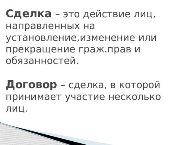 Сделка  – это действие лиц, направленных на установление,изменение или прекращение граж.прав и обязанностей.   Договор – сделка, в которой принимает участие несколько лиц. 