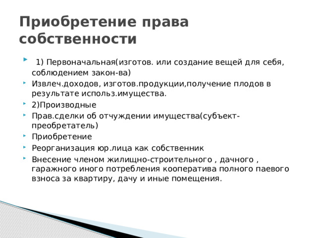 Приобретение права собственности  1) Первоначальная(изготов. или создание вещей для себя, соблюдением закон-ва) Извлеч.доходов, изготов.продукции,получение плодов в результате использ.имущества. 2)Производные Прав.сделки об отчуждении имущества(субъект-преобретатель) Приобретение Реорганизация юр.лица как собственник Внесение членом жилищно-строительного , дачного , гаражного иного потребления кооператива полного паевого взноса за квартиру, дачу и иные помещения. 