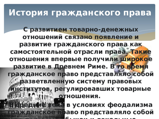 История гражданского права С развитием товарно-денежных отношений связано появление и развитие гражданского права как самостоятельной отрасли права. Такие отношения впервые получили широкое развитие в Древнем Риме. В то время гражданское право представляло собой разветвленную систему правовых институтов, регулировавших товарные отношения. В средние века в условиях феодализма гражданское право представляло собой торговые обычаи и локальные правовые нормы. 