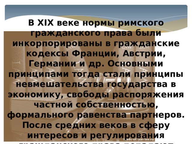 В XIX веке нормы римского гражданского права были инкорпорированы в гражданские кодексы Франции, Австрии, Германии и др. Основными принципами тогда стали принципы невмешательства государства в экономику, свободы распоряжения частной собственностью, формального равенства партнеров. После средних веков в сферу интересов и регулирования гражданского права попадают личные неимущественные отношения . 