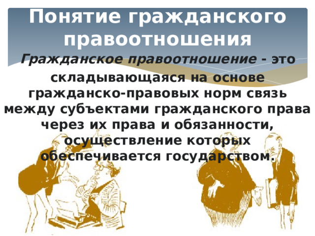 Понятие гражданского правоотношения Гражданское правоотношение - это складывающаяся на основе гражданско-правовых норм связь между субъектами гражданского права через их права и обязанности, осуществление которых обеспечивается государством . 