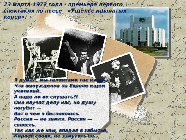 23 марта 1972 года - премьера первого спектакля по пьесе «Ущелье крылатых коней». Я думал, мы талантами так нищи,  Что вынужденно по Европе ищем учителей.  А надо ли их слушать?!  Они научат делу нас, но душу погубят —  Вот о чем я беспокоюсь.  Россия — не земля. Россия — совесть.  Так как же нам, впадая в забытье,  Корней своих, не замутить ее… 