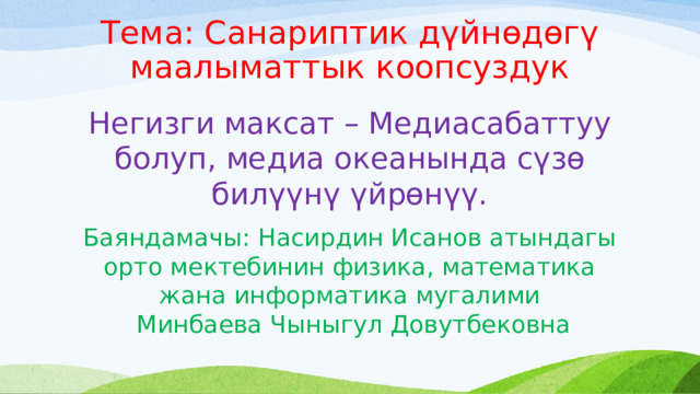 Тема: Санариптик дүйнөдөгү маалыматтык коопсуздук Негизги максат – Медиасабаттуу болуп, медиа океанында сүзө билүүнү үйрөнүү. Баяндамачы: Насирдин Исанов атындагы орто мектебинин физика, математика жана информатика мугалими  Минбаева Чыныгул Довутбековна 